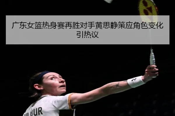 广东女篮热身赛再胜对手黄思静策应角色变化引热议